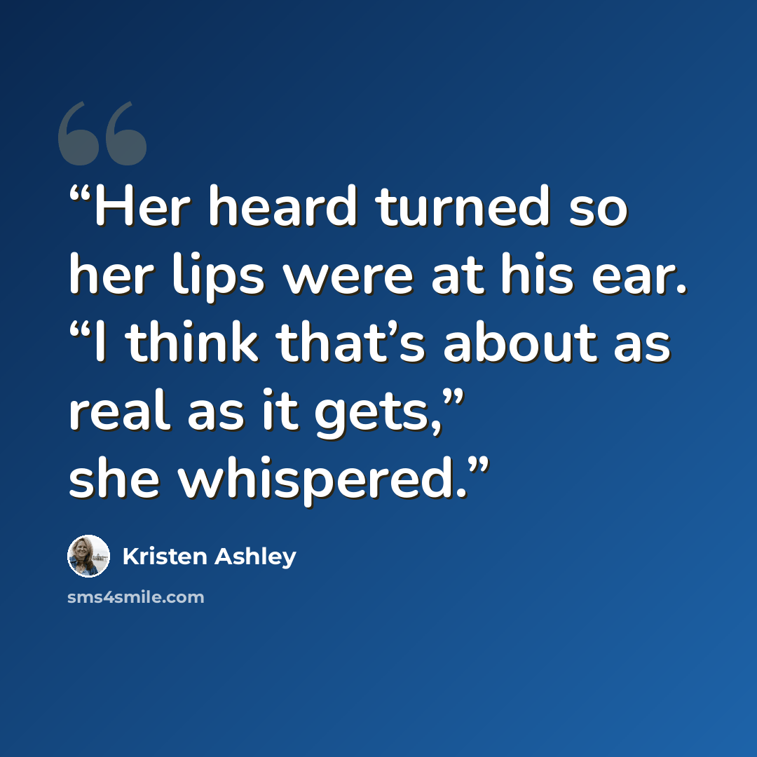 “Her heard turned so her lips were at his ear. “I think that’s about as real as it gets,” she whispered.” quote by Kristen Ashley