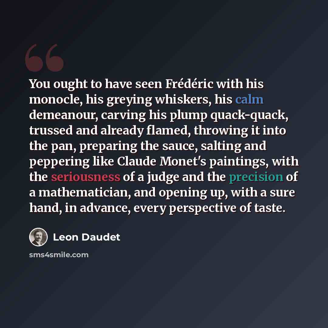 “You ought to have seen Frédéric with his monocle, his greying whiskers, his calm demeanour, carving his plump quack-quack, trussed and already flamed, throwing it into the pan, preparing the sauce, salting and peppering like Claude Monet's paintings, with the seriousness of a judge and the…” quote by Leon Daudet