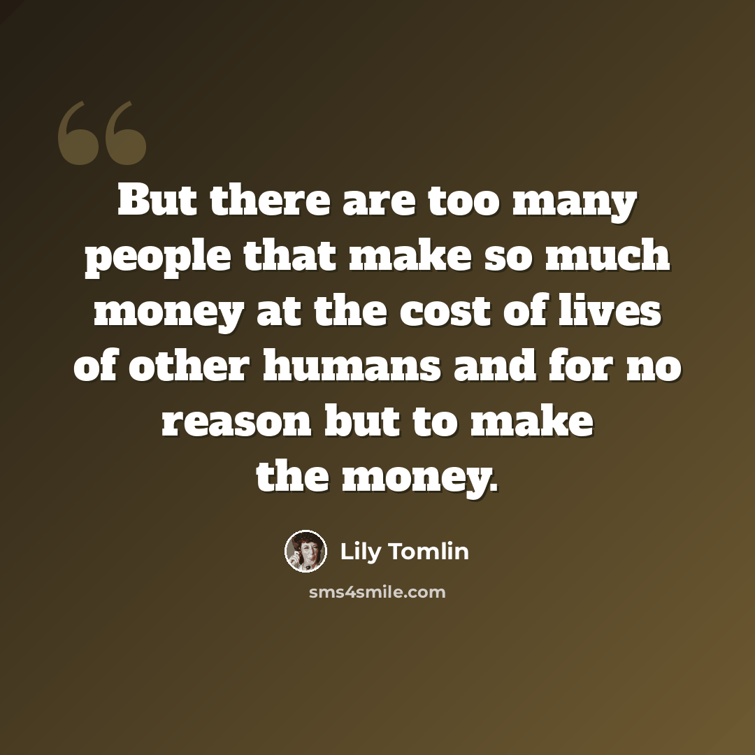 “But there are too many people that make so much money at the cost of lives of other humans and for no reason but to make the money.” quote by Lily Tomlin