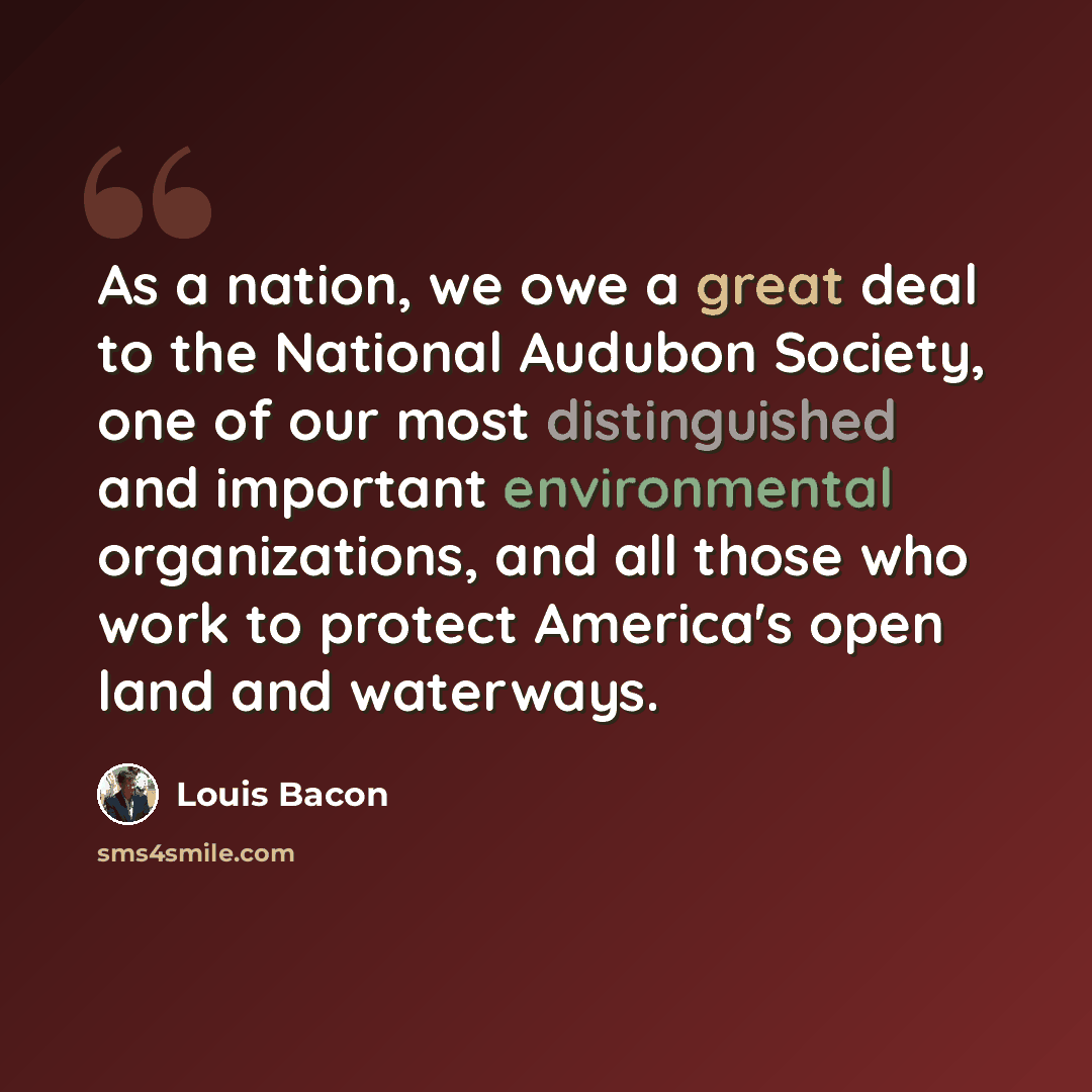 “As a nation, we owe a great deal to the National Audubon Society, one of our most distinguished and important environmental organizations, and all those who work to protect America's open land and waterways.” quote by Louis Bacon
