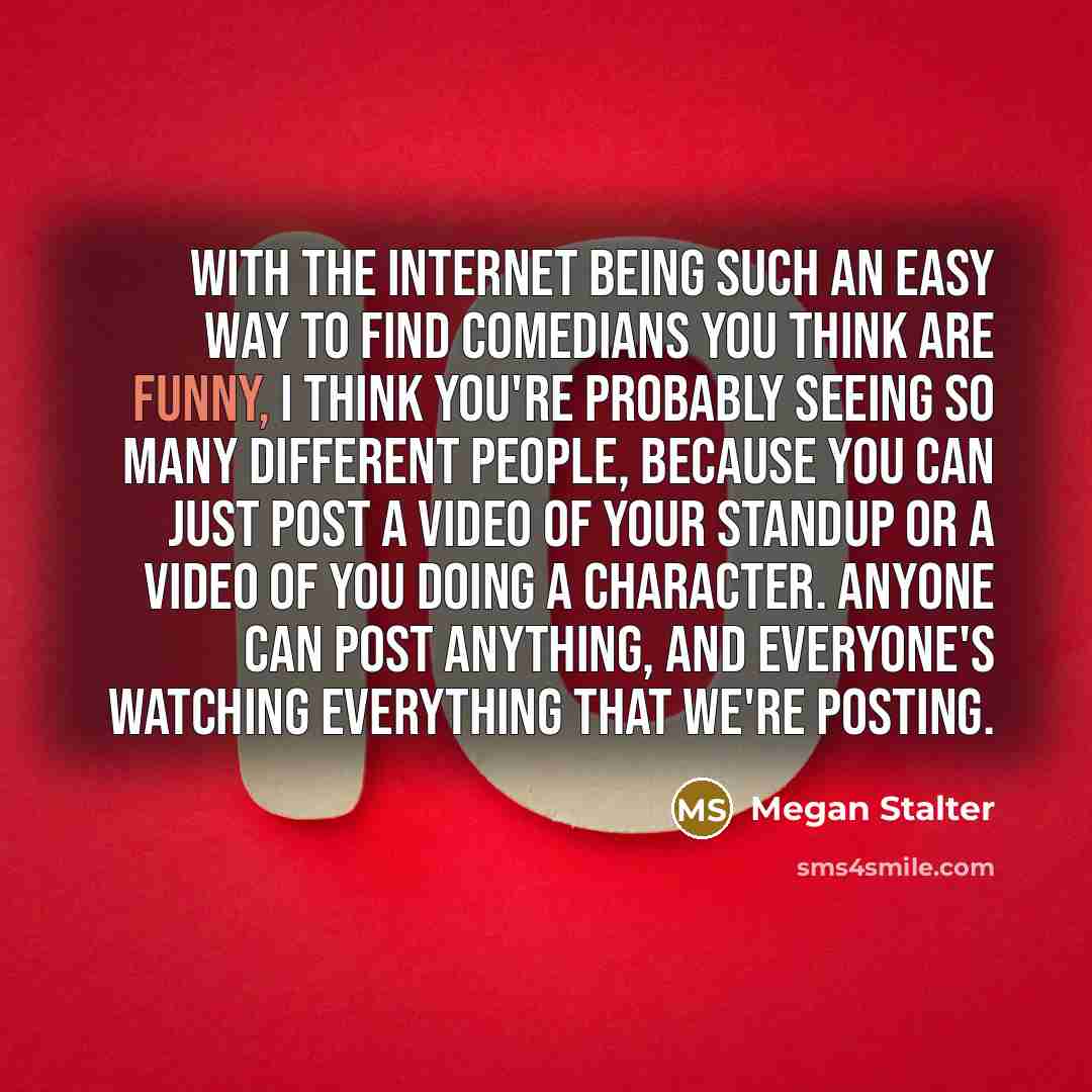 “With the Internet being such an easy way to find comedians you think are funny, I think you're probably seeing so many different people, because you can just post a video of your standup or a video of you doing a character. Anyone can post anything, and everyone's watching everything that we're…” quote by Megan Stalter