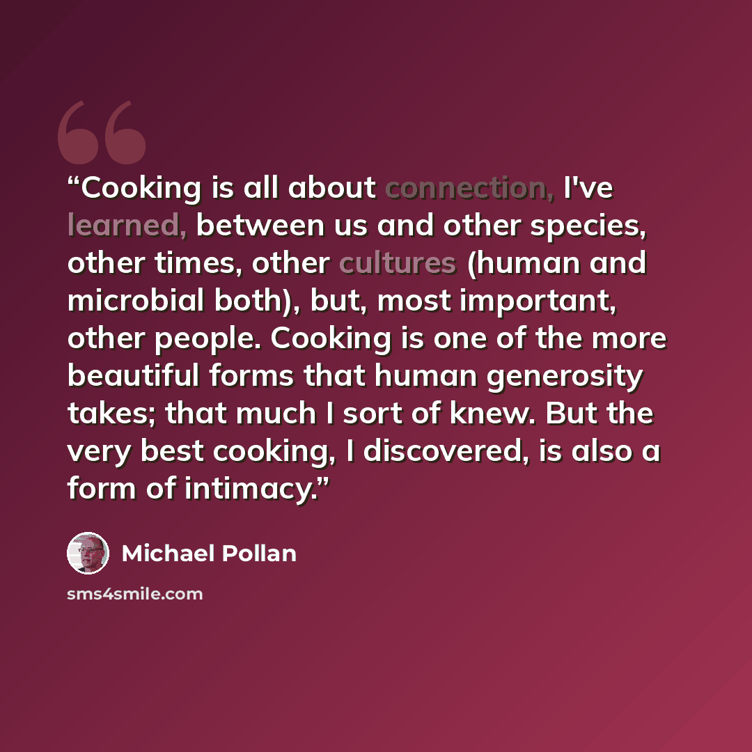 “Cooking is all about connection, I've learned, between us and other species, other times, other cultures (human and microbial both), but, most important, other people. Cooking is one of the more beautiful forms that human generosity takes; that much I sort of knew. But the very best cooking, I…” quote by Michael Pollan