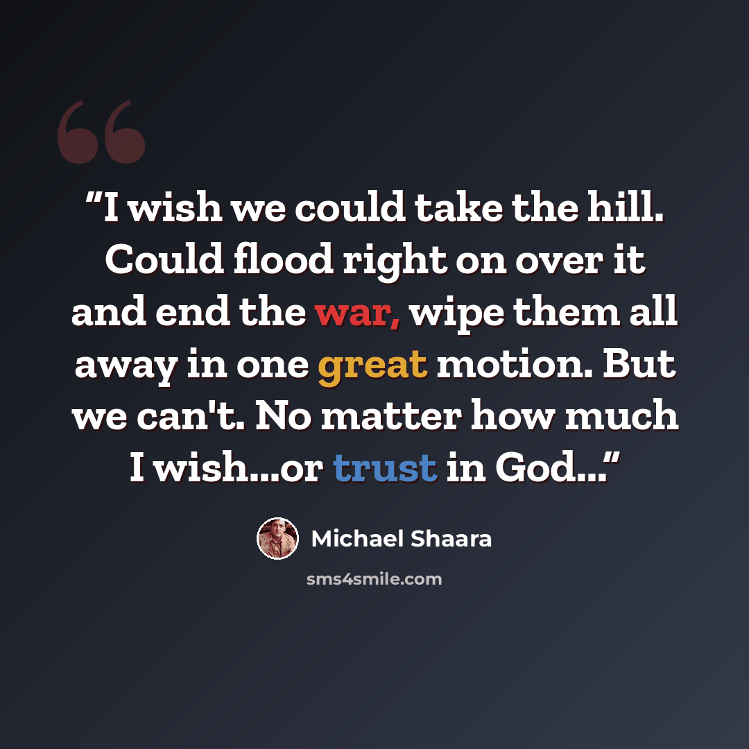 “I wish we could take the hill. Could flood right on over it and end the war, wipe them all away in one great motion. But we can't. No matter how much I wish...or trust in God...” quote by Michael Shaara
