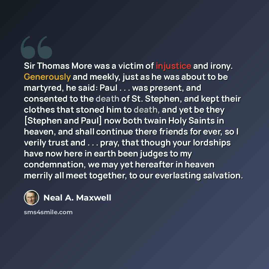 “Sir Thomas More was a victim of injustice and irony. Generously and meekly, just as he was about to be martyred, he said: Paul . . . was present, and consented to the death of St. Stephen, and kept their clothes that stoned him to death, and yet be they [Stephen and Paul] now both twain Holy…” quote by Neal A. Maxwell