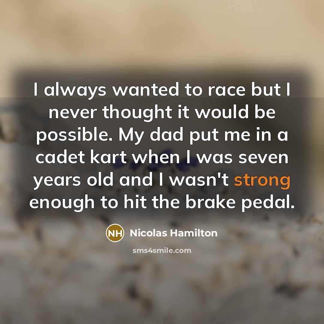 “I always wanted to race but I never thought it would be possible. My dad put me in a cadet kart when I was seven years old and I wasn't strong enough to hit the brake pedal.” quote by Nicolas Hamilton