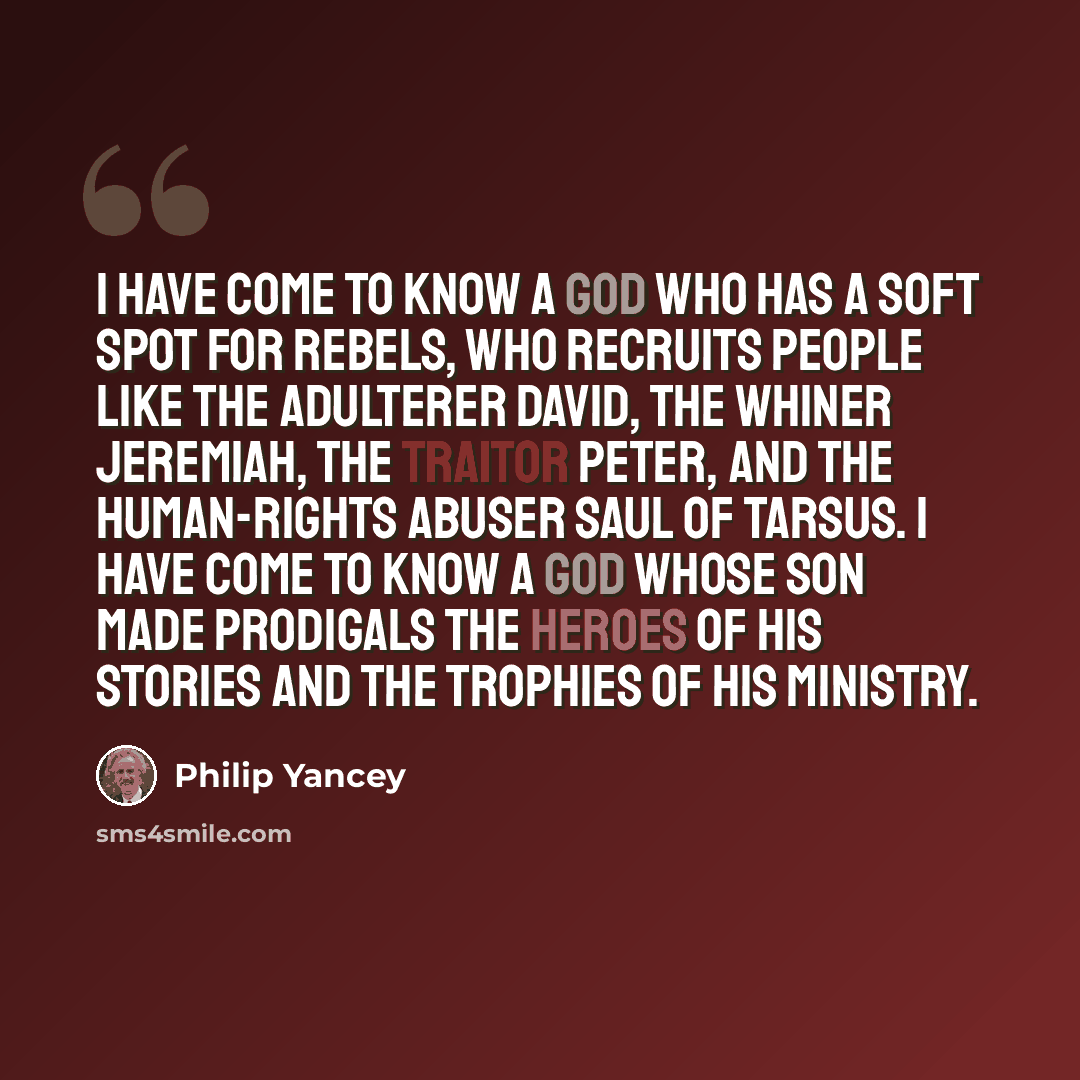 “I have come to know a God who has a soft spot for rebels, who recruits people like the adulterer David, the whiner Jeremiah, the traitor Peter, and the human-rights abuser Saul of Tarsus. I have come to know a God whose Son made prodigals the heroes of his stories and the trophies of his ministry.” quote by Philip Yancey