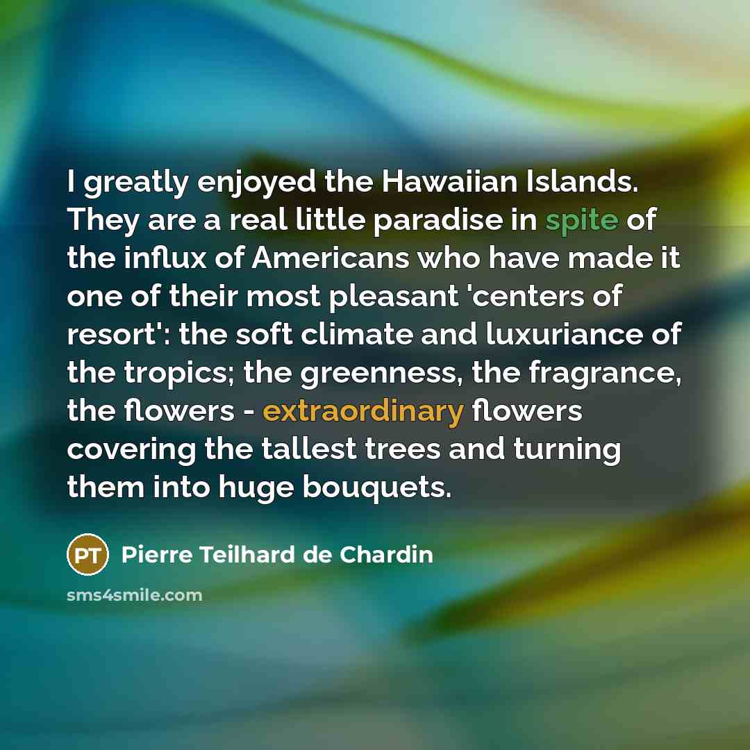 “I greatly enjoyed the Hawaiian Islands. They are a real little paradise in spite of the influx of Americans who have made it one of their most pleasant 'centers of resort': the soft climate and luxuriance of the tropics; the greenness, the fragrance, the flowers - extraordinary flowers covering…” quote by Pierre Teilhard de Chardin