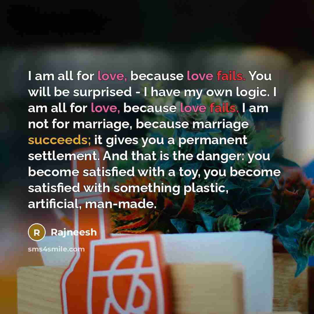 “I am all for love, because love fails. You will be surprised - I have my own logic. I am all for love, because love fails. I am not for marriage, because marriage succeeds; it gives you a permanent settlement. And that is the danger: you become satisfied with a toy, you become satisfied with…” quote by Rajneesh