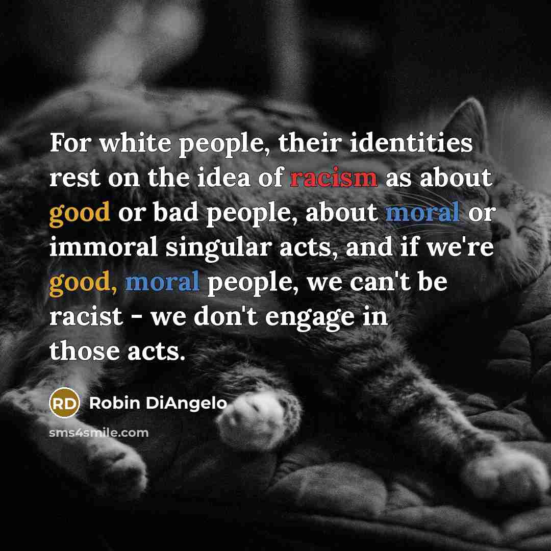 “For white people, their identities rest on the idea of racism as about good or bad people, about moral or immoral singular acts, and if we're good, moral people, we can't be racist - we don't engage in those acts.” quote by Robin DiAngelo