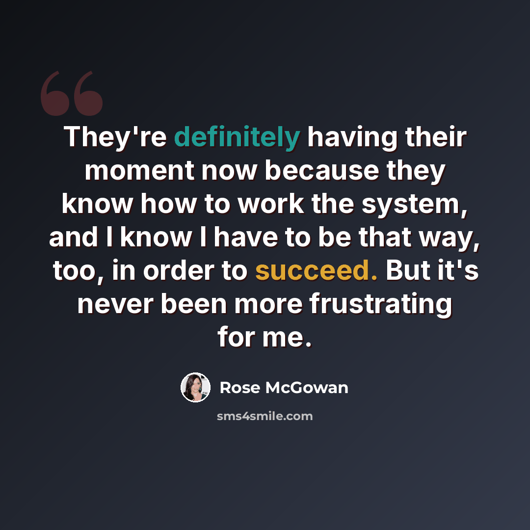 “They're definitely having their moment now because they know how to work the system, and I know I have to be that way, too, in order to succeed. But it's never been more frustrating for me.” quote by Rose McGowan