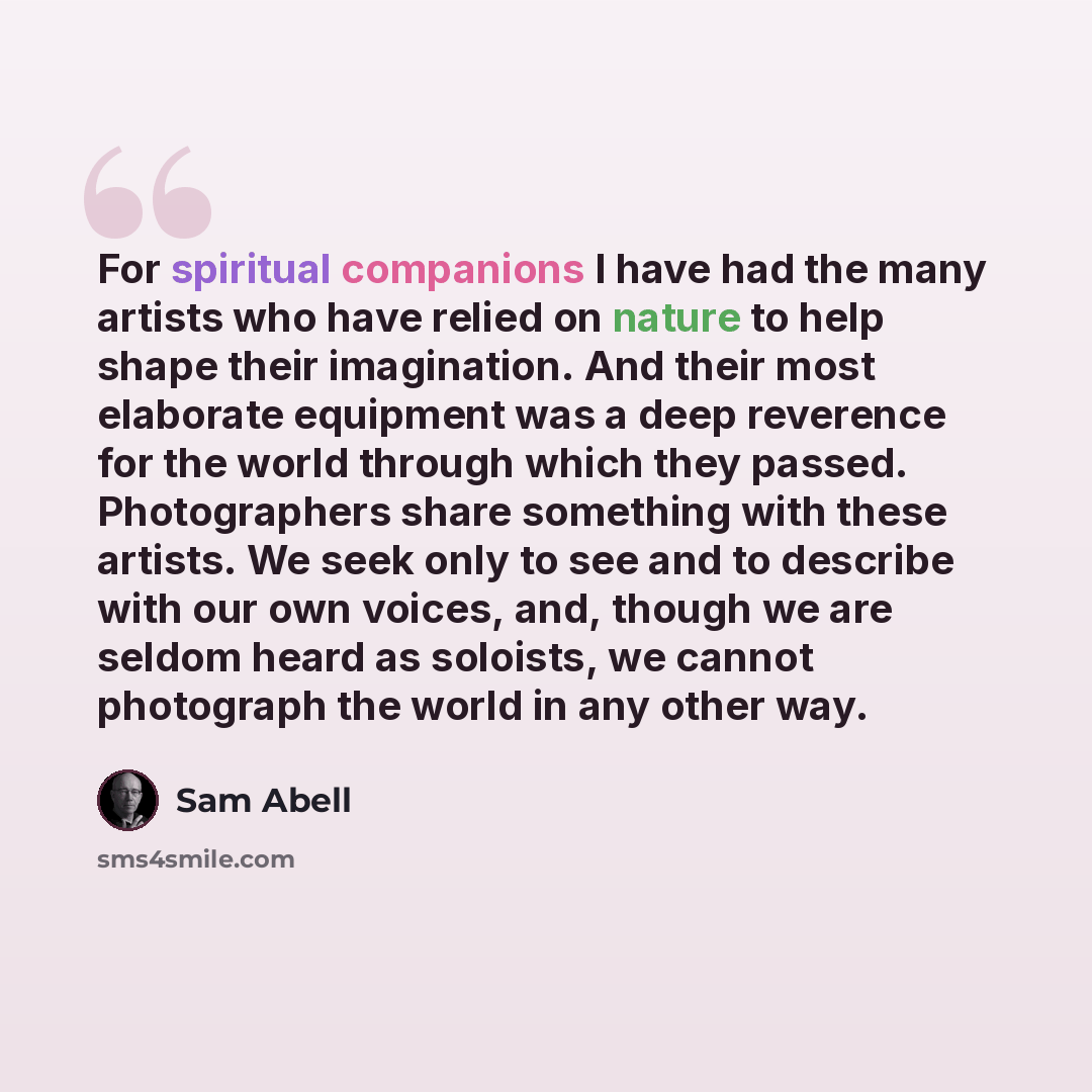 “For spiritual companions I have had the many artists who have relied on nature to help shape their imagination. And their most elaborate equipment was a deep reverence for the world through which they passed. Photographers share something with these artists. We seek only to see and to describe…” quote by Sam Abell