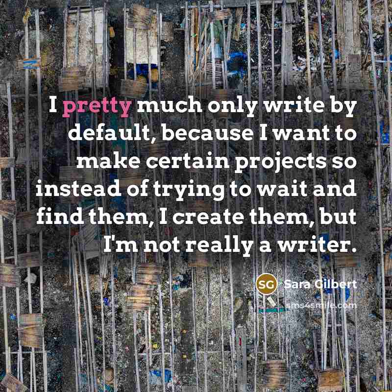 “I pretty much only write by default, because I want to make certain projects so instead of trying to wait and find them, I create them, but I'm not really a writer.” quote by Sara Gilbert