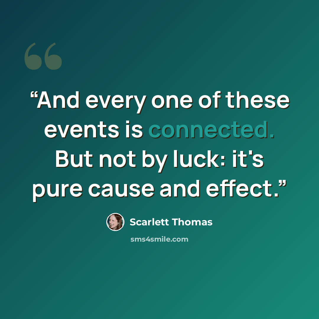 “And every one of these events is connected. But not by luck: it's pure cause and effect.” quote by Scarlett Thomas