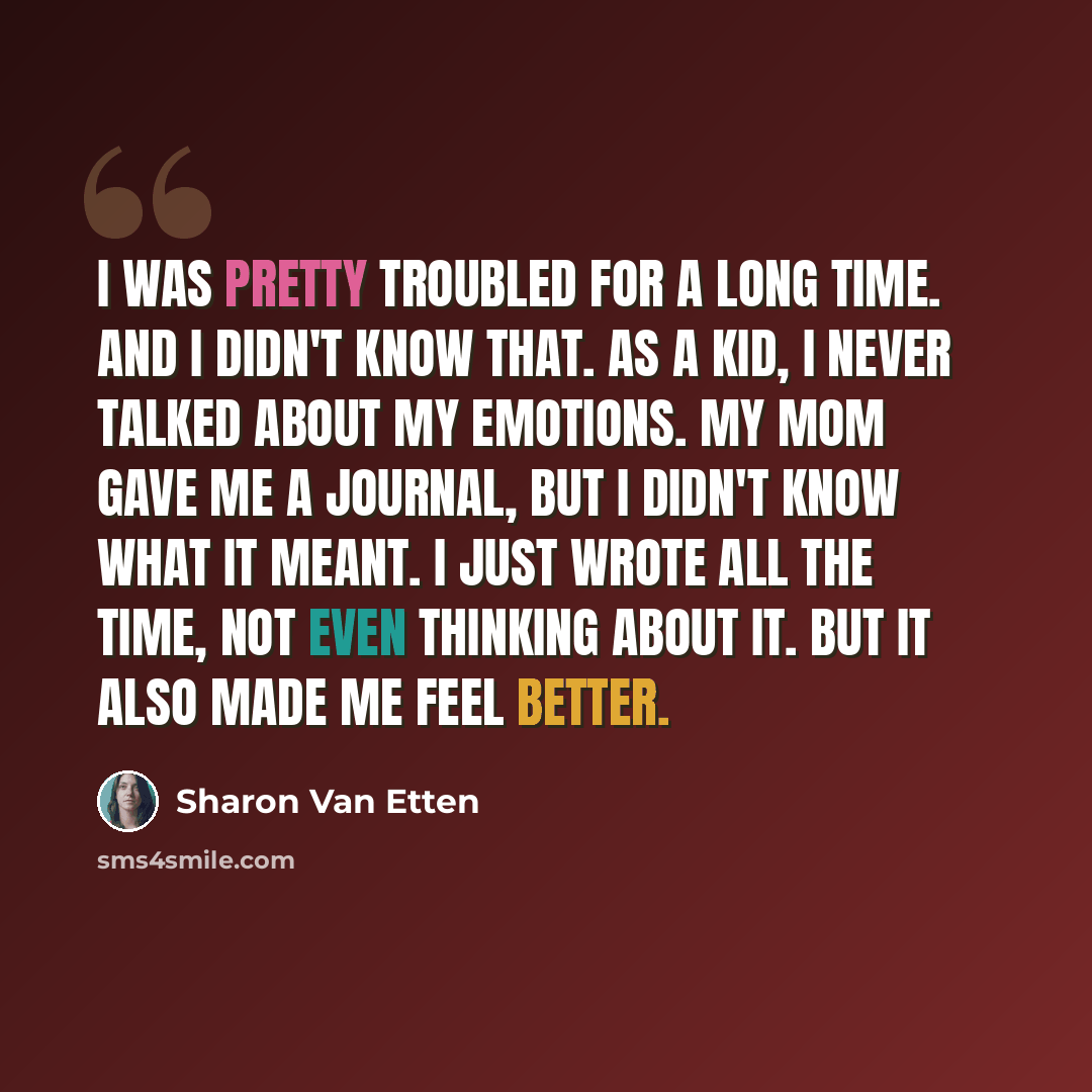“I was pretty troubled for a long time. And I didn't know that. As a kid, I never talked about my emotions. My mom gave me a journal, but I didn't know what it meant. I just wrote all the time, not even thinking about it. But it also made me feel better.” quote by Sharon Van Etten