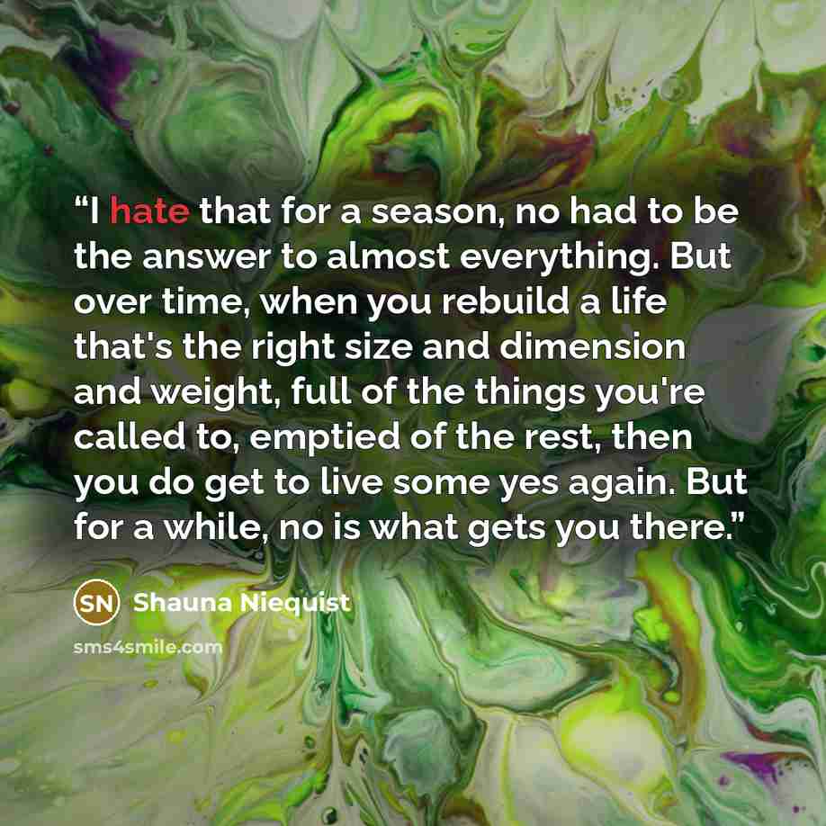 “I hate that for a season, no had to be the answer to almost everything. But over time, when you rebuild a life that's the right size and dimension and weight, full of the things you're called to, emptied of the rest, then you do get to live some yes again. But for a while, no is what gets you there.” quote by Shauna Niequist
