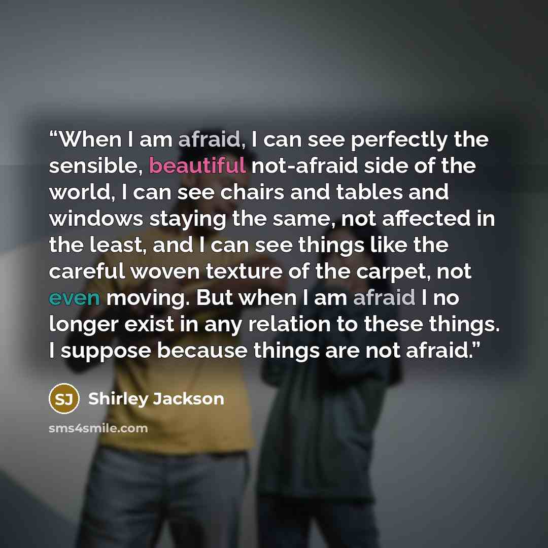 “When I am afraid, I can see perfectly the sensible, beautiful not-afraid side of the world, I can see chairs and tables and windows staying the same, not affected in the least, and I can see things like the careful woven texture of the carpet, not even moving. But when I am afraid I no longer…” quote by Shirley Jackson