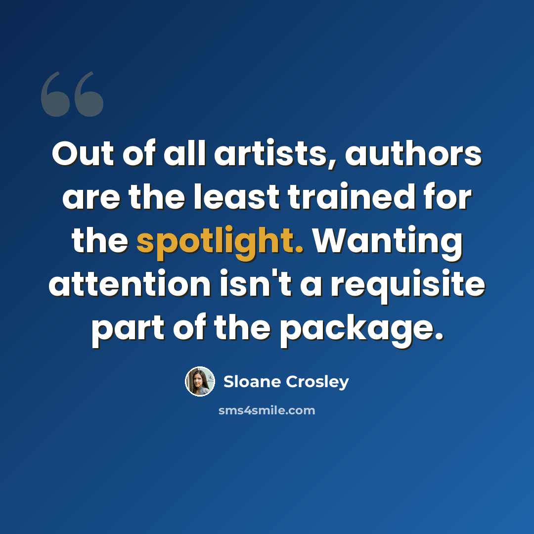 “Out of all artists, authors are the least trained for the spotlight. Wanting attention isn't a requisite part of the package.” quote by Sloane Crosley