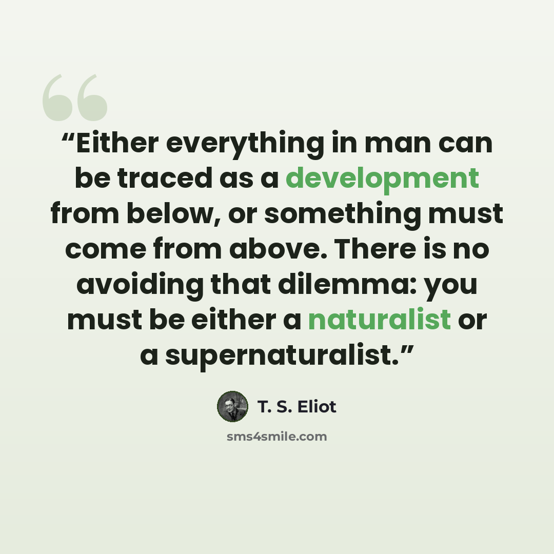 “Either everything in man can be traced as a development from below, or something must come from above. There is no avoiding that dilemma: you must be either a naturalist or a supernaturalist.” quote by T. S. Eliot