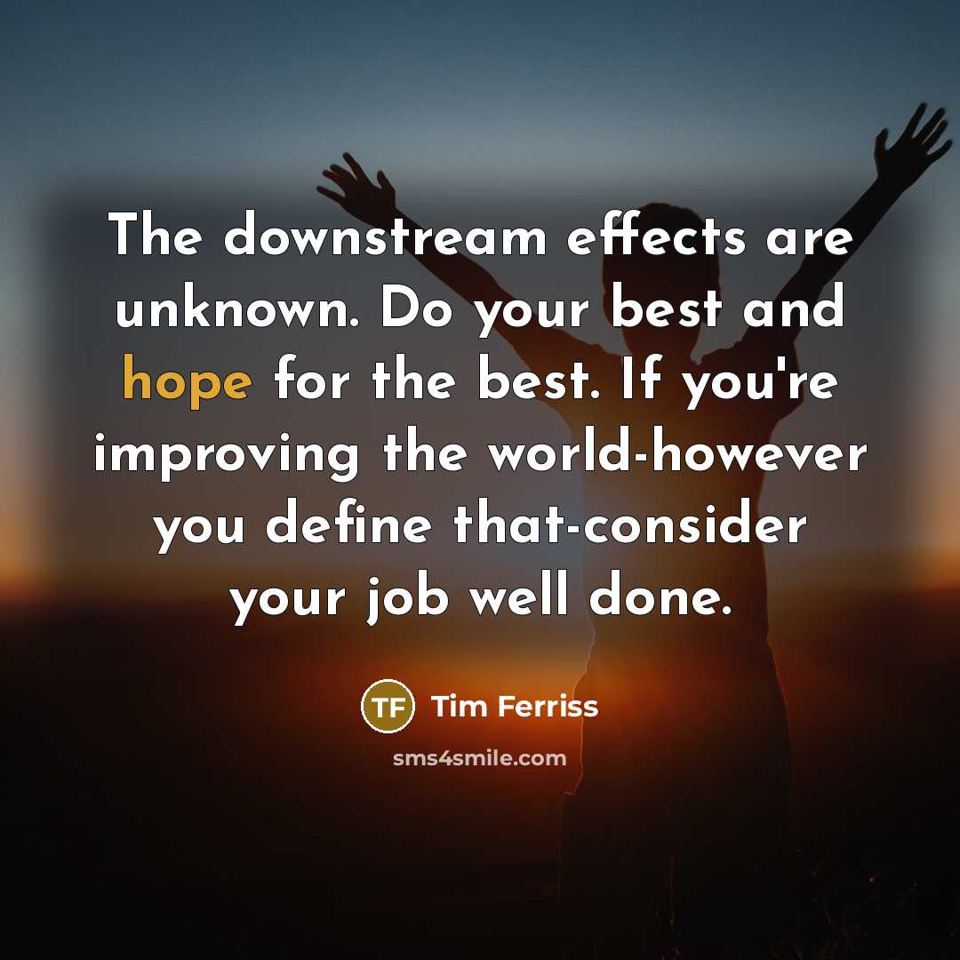 “The downstream effects are unknown. Do your best and hope for the best. If you're improving the world-however you define that-consider your job well done.” quote by Tim Ferriss