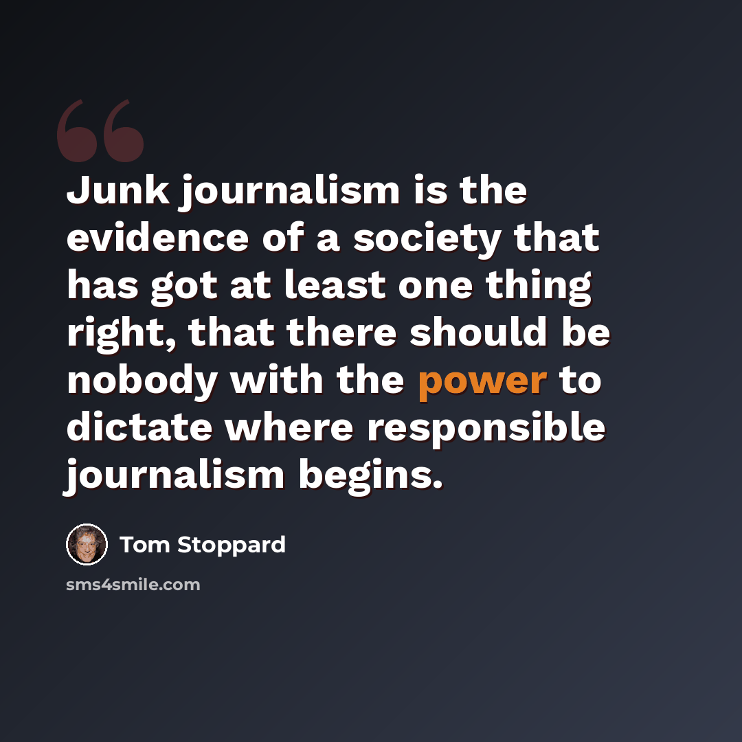 “Junk journalism is the evidence of a society that has got at least one thing right, that there should be nobody with the power to dictate where responsible journalism begins.” quote by Tom Stoppard