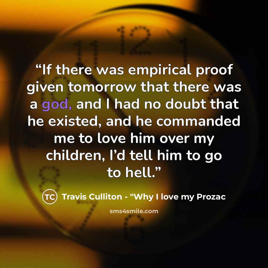 “If there was empirical proof given tomorrow that there was a god, and I had no doubt that he existed, and he commanded me to love him over my children, I’d tell him to go to hell.” quote by Travis Culliton - "Why I love my Prozac