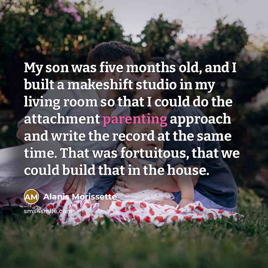 “My son was five months old, and I built a makeshift studio in my living room so that I could do the attachment parenting approach and write the record at the same time. That was fortuitous, that we could build that in the house.” quote by Alanis Morissette