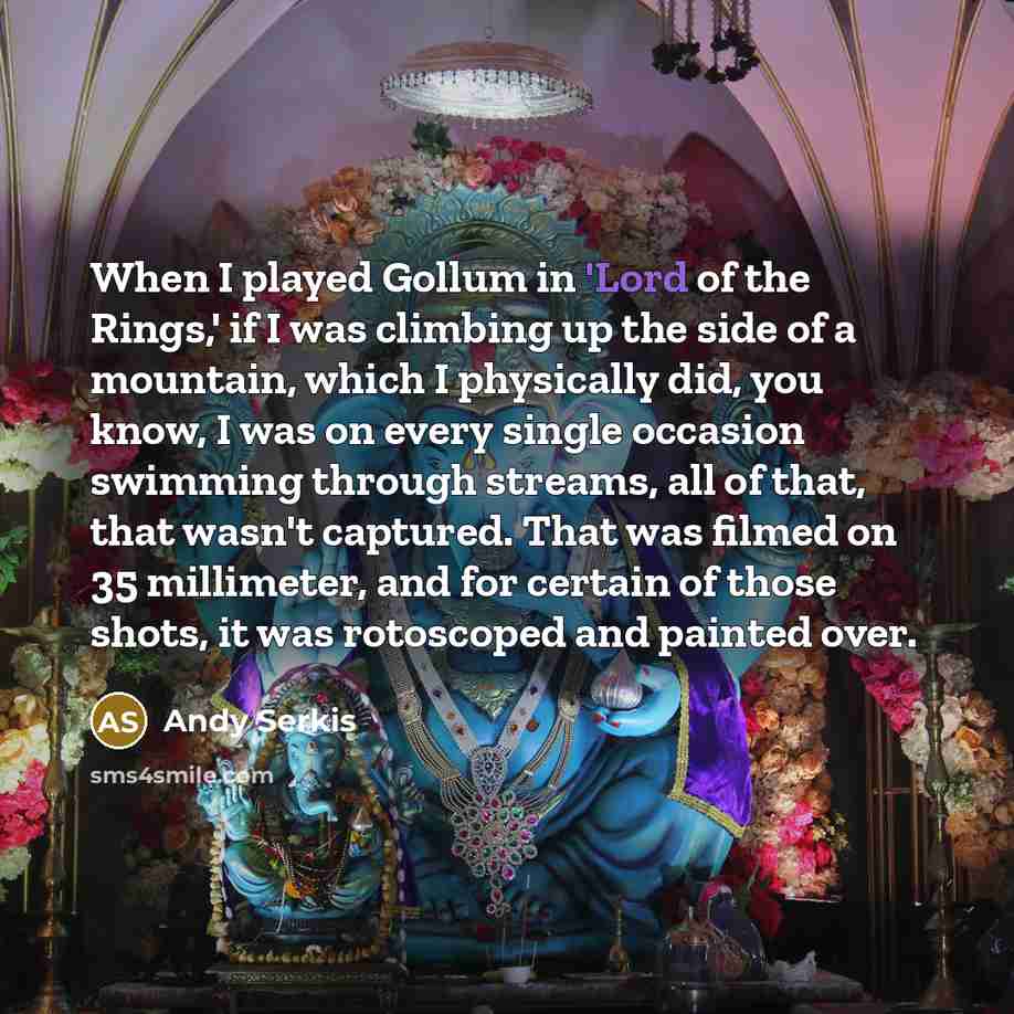 “When I played Gollum in 'Lord of the Rings,' if I was climbing up the side of a mountain, which I physically did, you know, I was on every single occasion swimming through streams, all of that, that wasn't captured. That was filmed on 35 millimeter, and for certain of those shots, it was…” quote by Andy Serkis