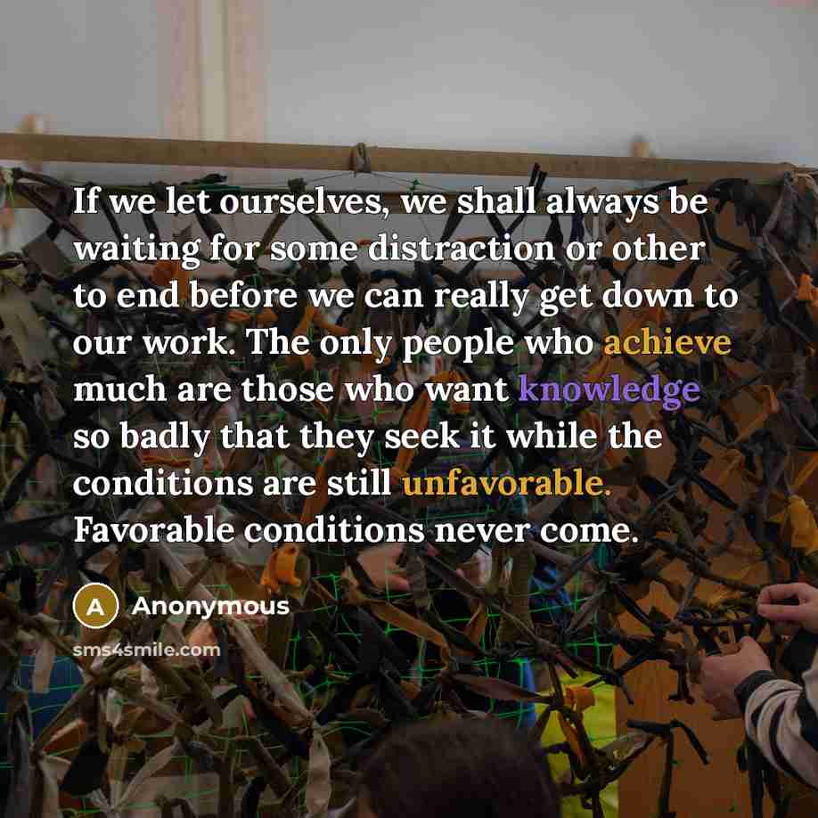 “If we let ourselves, we shall always be waiting for some distraction or other to end before we can really get down to our work. The only people who achieve much are those who want knowledge so badly that they seek it while the conditions are still unfavorable. Favorable conditions never come.” quote by Anonymous
