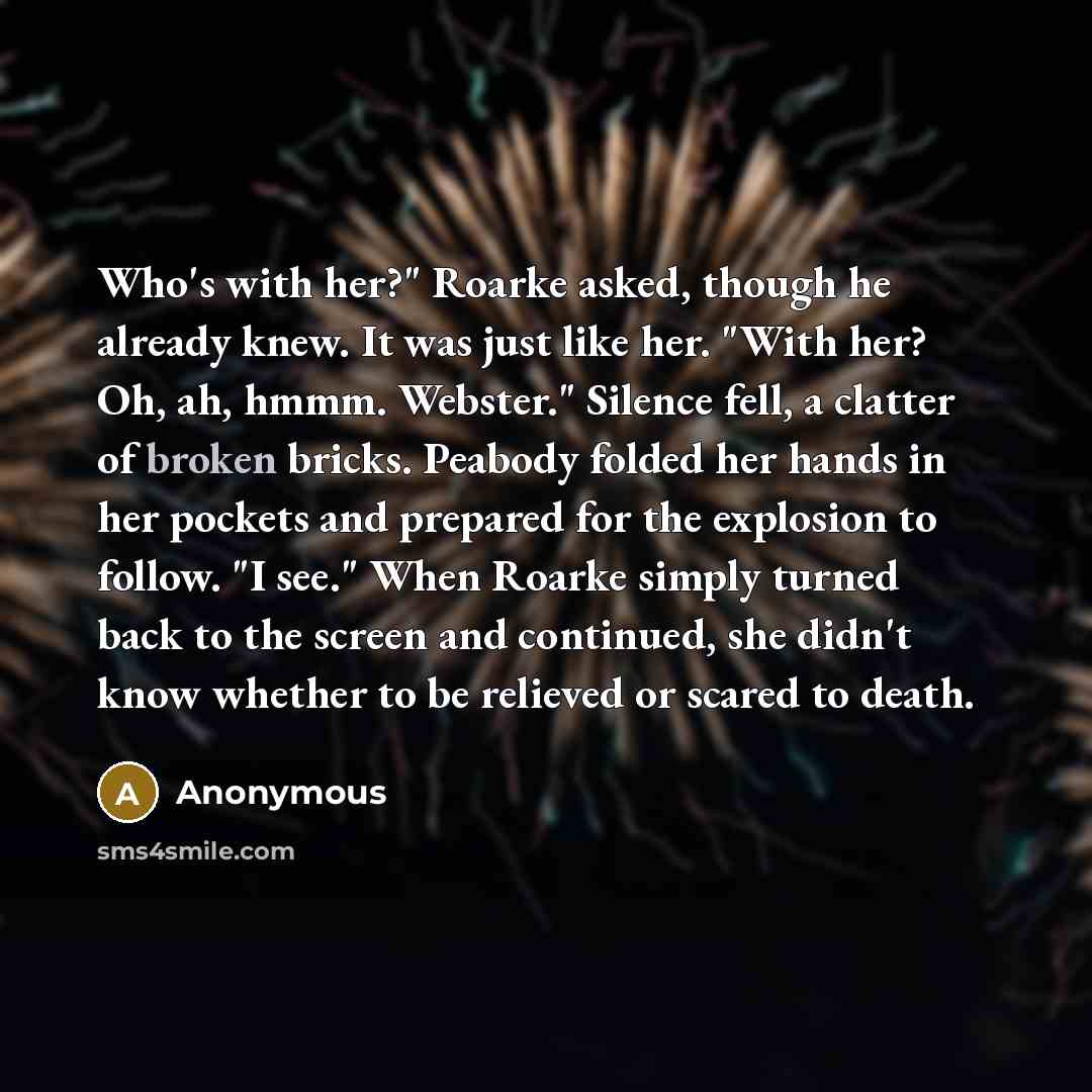 “Who's with her?" Roarke asked, though he already knew. It was just like her. "With her? Oh, ah, hmmm. Webster." Silence fell, a clatter of broken bricks. Peabody folded her hands in her pockets and prepared for the explosion to follow. "I see." When Roarke simply turned back to the screen and…” quote by Anonymous