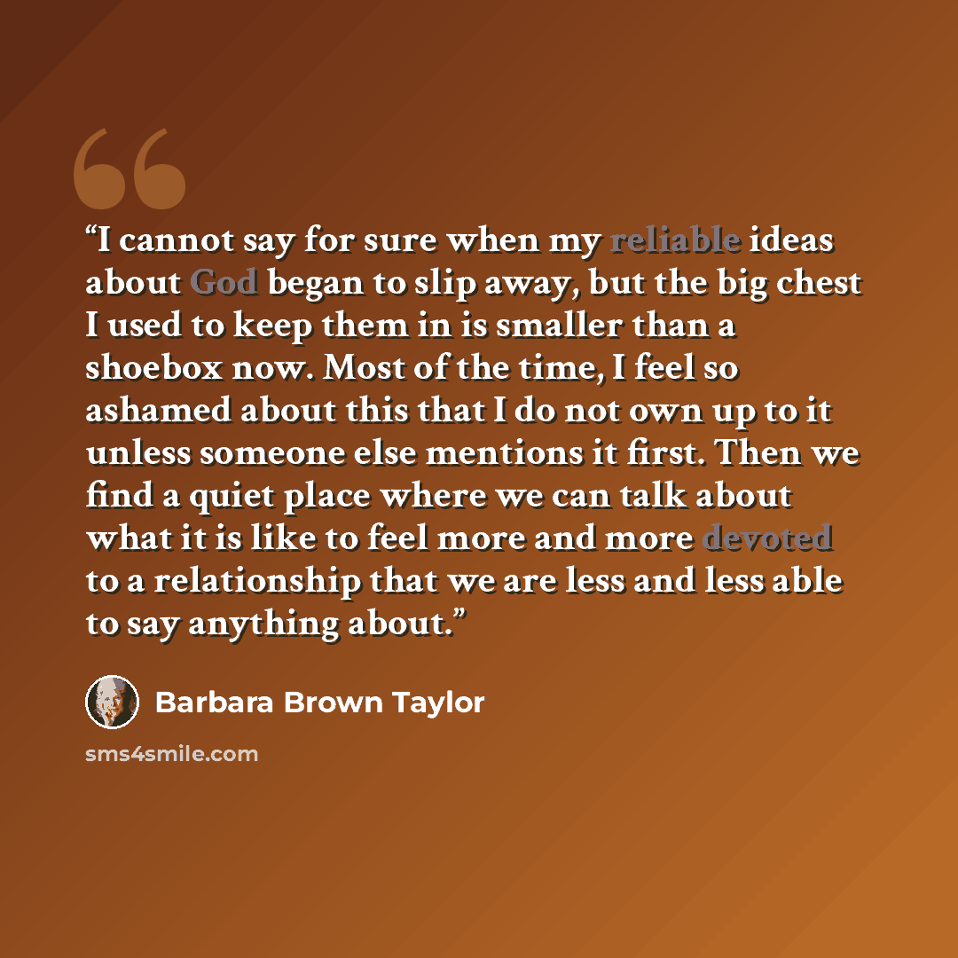 “I cannot say for sure when my reliable ideas about God began to slip away, but the big chest I used to keep them in is smaller than a shoebox now. Most of the time, I feel so ashamed about this that I do not own up to it unless someone else mentions it first. Then we find a quiet place where we…” quote by Barbara Brown Taylor