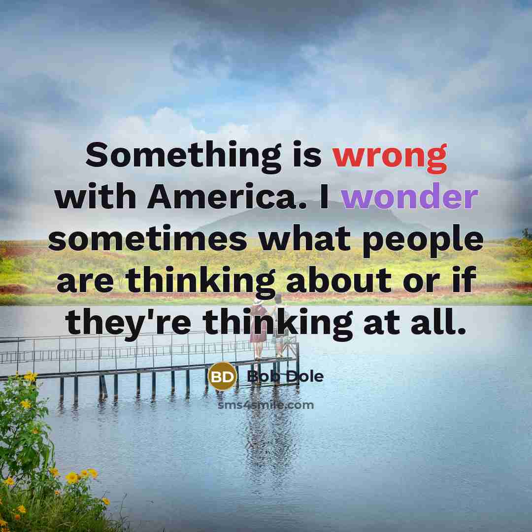 “Something is wrong with America. I wonder sometimes what people are thinking about or if they're thinking at all.” quote by Bob Dole
