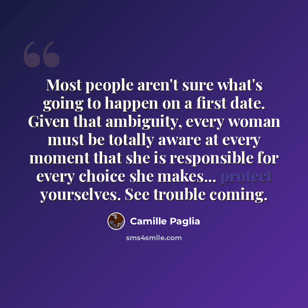 “Most people aren't sure what's going to happen on a first date. Given that ambiguity, every woman must be totally aware at every moment that she is responsible for every choice she makes... protect yourselves. See trouble coming.” quote by Camille Paglia
