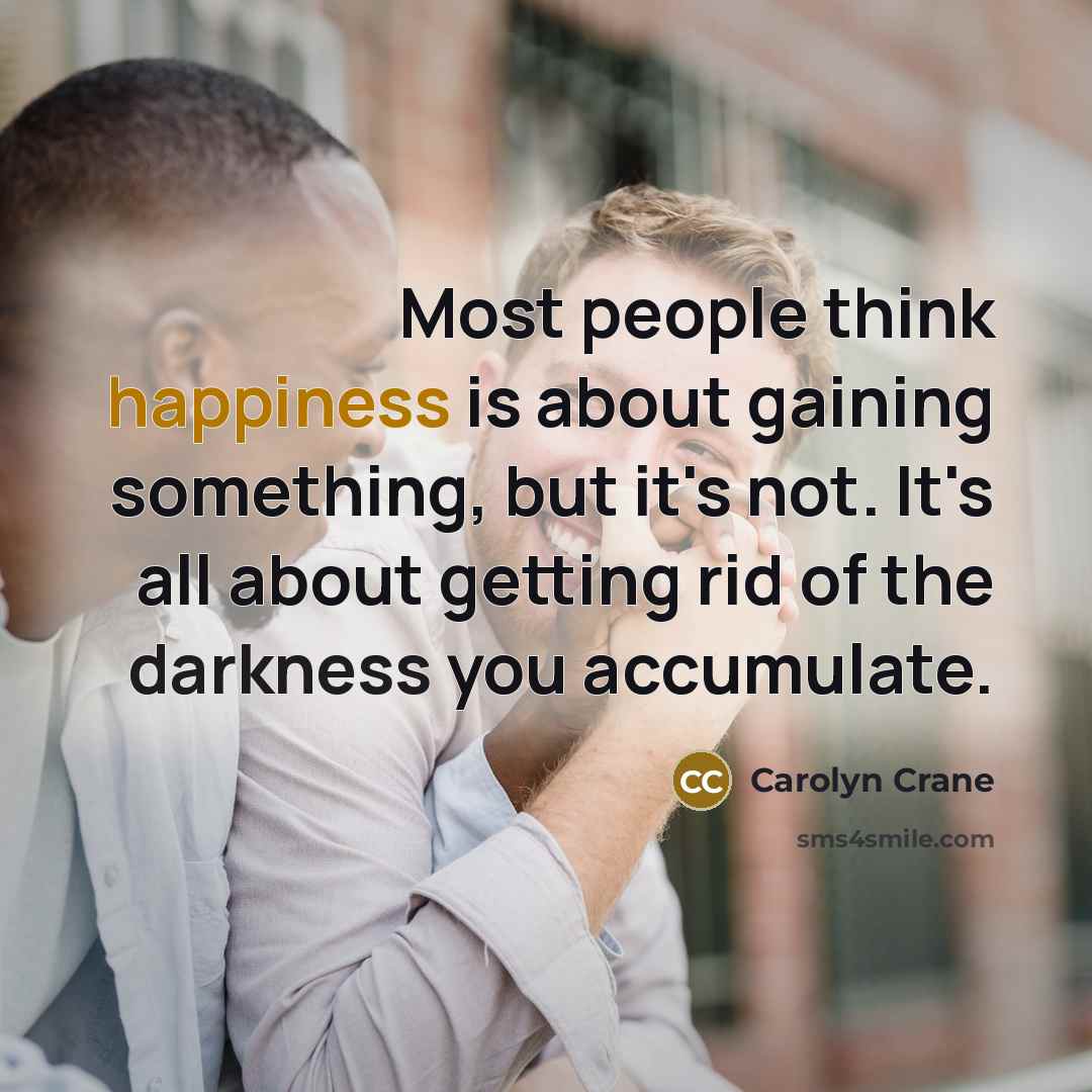 “Most people think happiness is about gaining something, but it's not. It's all about getting rid of the darkness you accumulate.” quote by Carolyn Crane