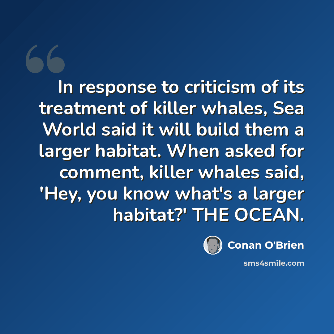 “In response to criticism of its treatment of killer whales, Sea World said it will build them a larger habitat. When asked for comment, killer whales said, 'Hey, you know what's a larger habitat?' THE OCEAN.” quote by Conan O'Brien