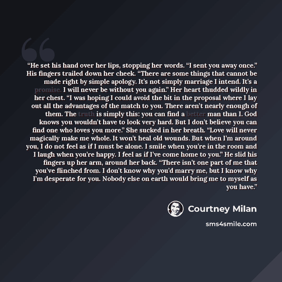 “He set his hand over her lips, stopping her words. “I sent you away once.” His fingers trailed down her cheek. “There are some things that cannot be made right by simple apology. It’s not simply marriage I intend. It’s a promise. I will never be without you again.” Her heart thudded wildly in her…” quote by Courtney Milan