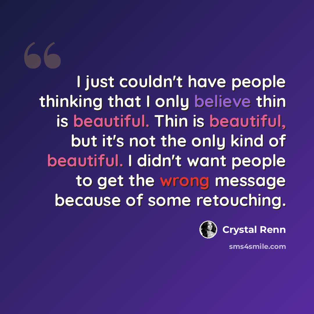 “I just couldn't have people thinking that I only believe thin is beautiful. Thin is beautiful, but it's not the only kind of beautiful. I didn't want people to get the wrong message because of some retouching.” quote by Crystal Renn