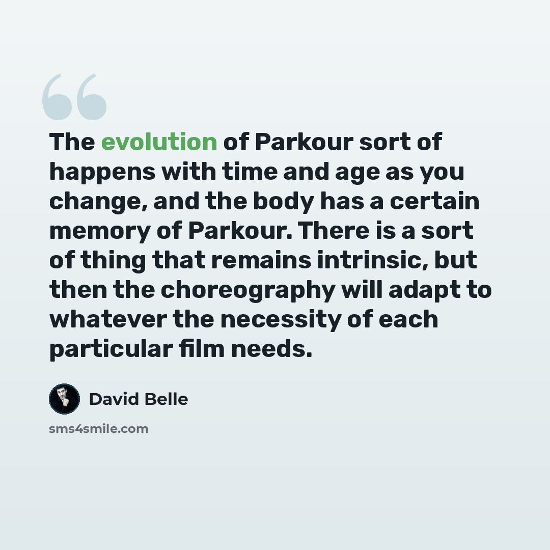 “The evolution of Parkour sort of happens with time and age as you change, and the body has a certain memory of Parkour. There is a sort of thing that remains intrinsic, but then the choreography will adapt to whatever the necessity of each particular film needs.” quote by David Belle