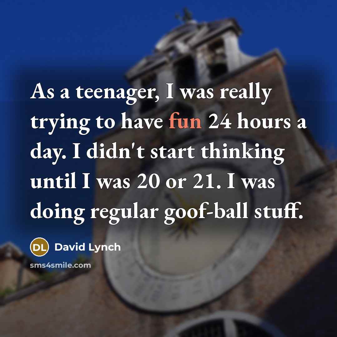 “As a teenager, I was really trying to have fun 24 hours a day. I didn't start thinking until I was 20 or 21. I was doing regular goof-ball stuff.” quote by David Lynch