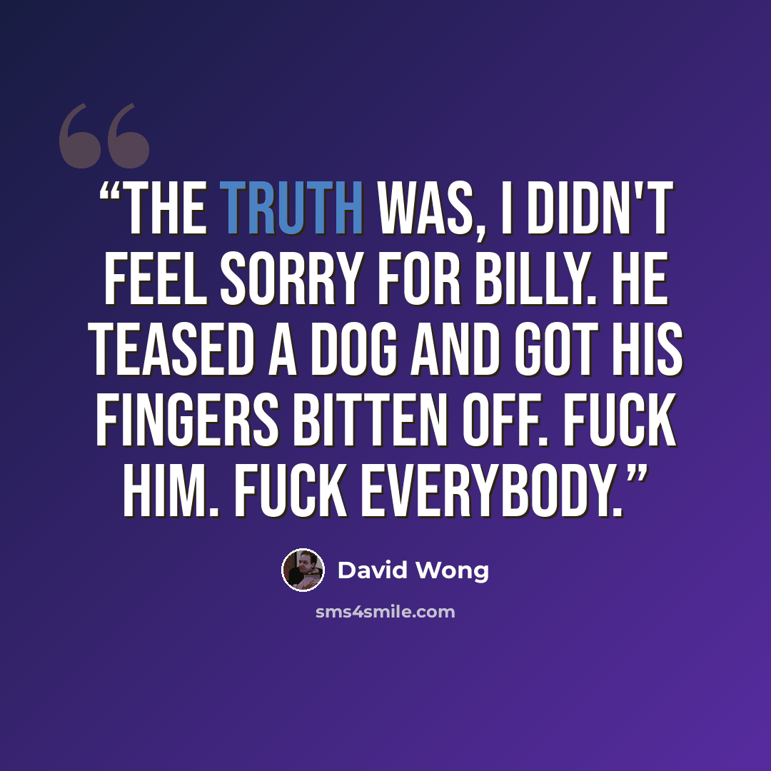 “The truth was, I didn't feel sorry for Billy. He teased a dog and got his fingers bitten off. Fuck him. Fuck everybody.” quote by David Wong