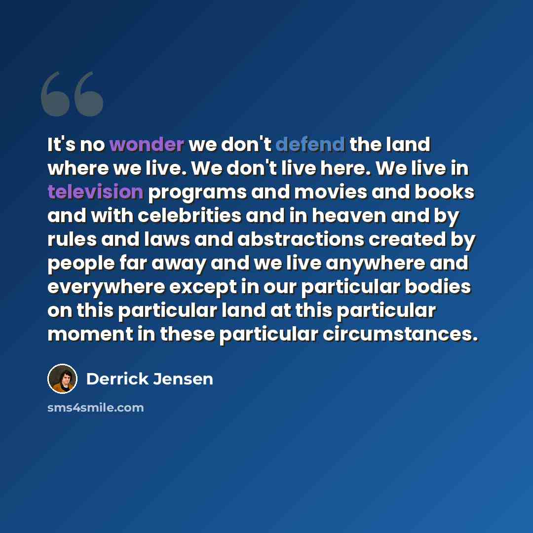 “It's no wonder we don't defend the land where we live. We don't live here. We live in television programs and movies and books and with celebrities and in heaven and by rules and laws and abstractions created by people far away and we live anywhere and everywhere except in our particular bodies on…” quote by Derrick Jensen