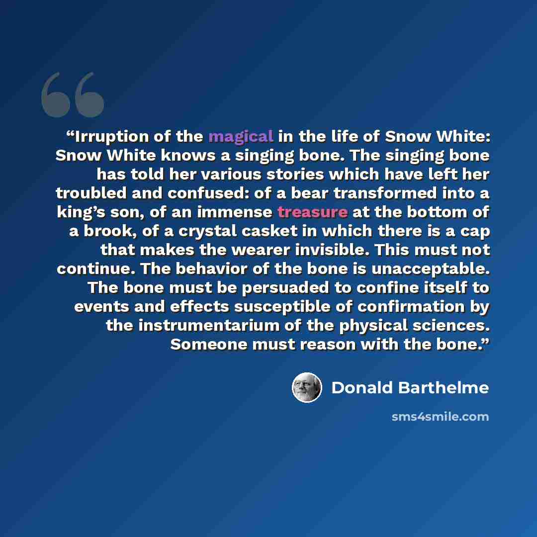 “Irruption of the magical in the life of Snow White: Snow White knows a singing bone. The singing bone has told her various stories which have left her troubled and confused: of a bear transformed into a king’s son, of an immense treasure at the bottom of a brook, of a crystal casket in which there…” quote by Donald Barthelme