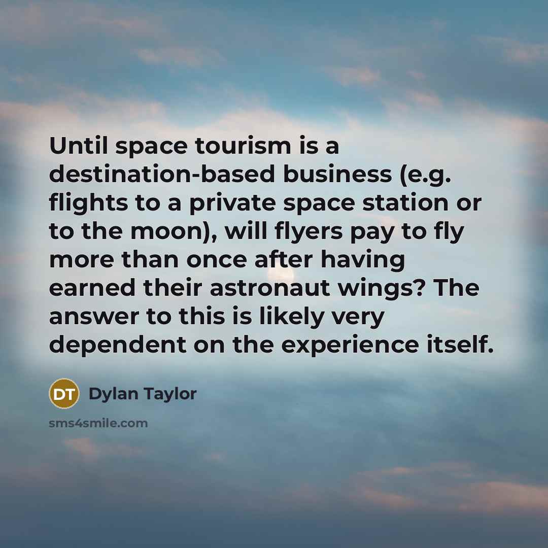 “Until space tourism is a destination-based business (e.g. flights to a private space station or to the moon), will flyers pay to fly more than once after having earned their astronaut wings? The answer to this is likely very dependent on the experience itself.” quote by Dylan Taylor