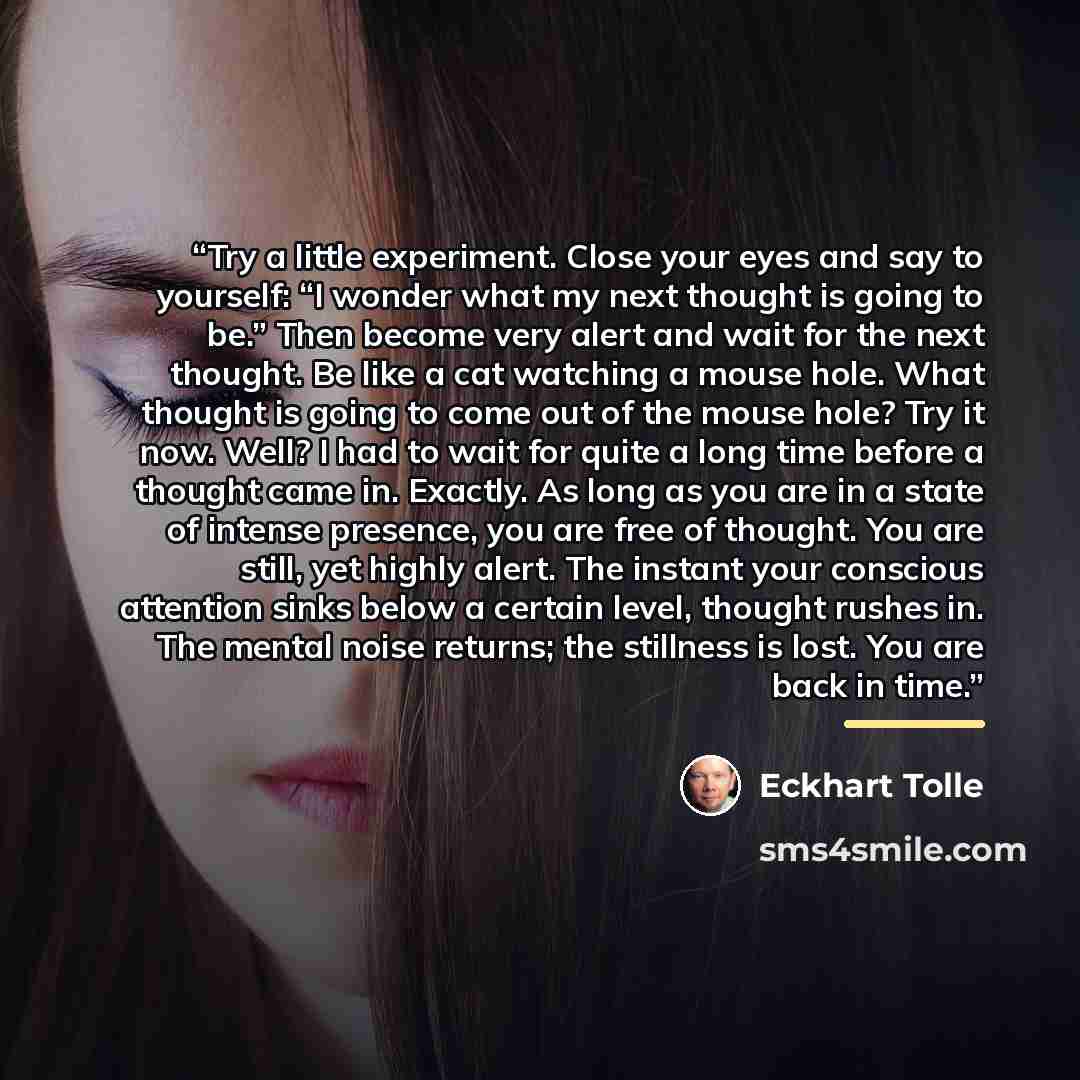 “Try a little experiment. Close your eyes and say to yourself: “I wonder what my next thought is going to be.” Then become very alert and wait for the next thought. Be like a cat watching a mouse hole. What thought is going to come out of the mouse hole? Try it now. Well? I had to wait for quite a…” quote by Eckhart Tolle