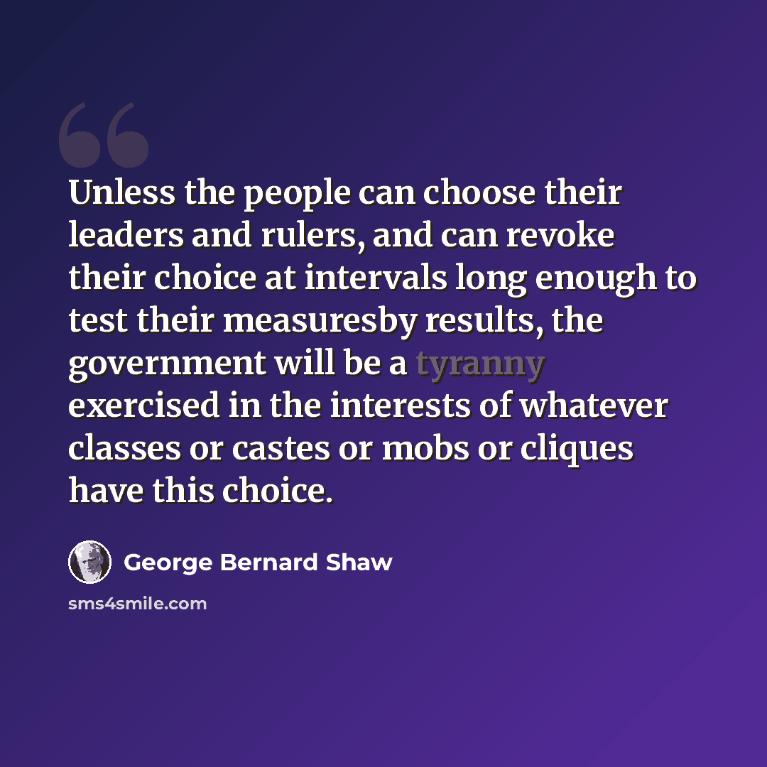“Unless the people can choose their leaders and rulers, and can revoke their choice at intervals long enough to test their measuresby results, the government will be a tyranny exercised in the interests of whatever classes or castes or mobs or cliques have this choice.” quote by George Bernard Shaw