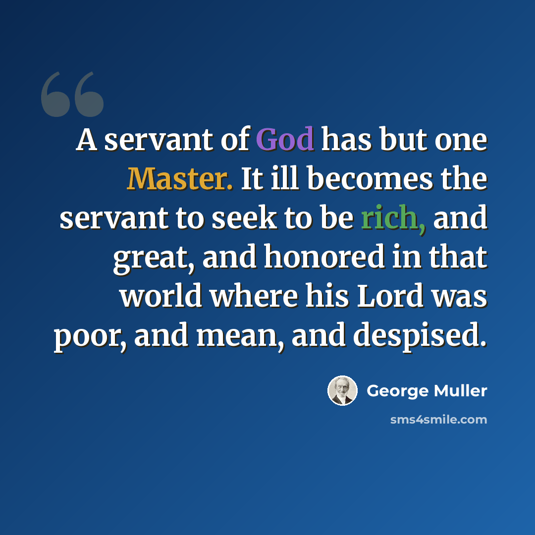 “A servant of God has but one Master. It ill becomes the servant to seek to be rich, and great, and honored in that world where his Lord was poor, and mean, and despised.” quote by George Muller