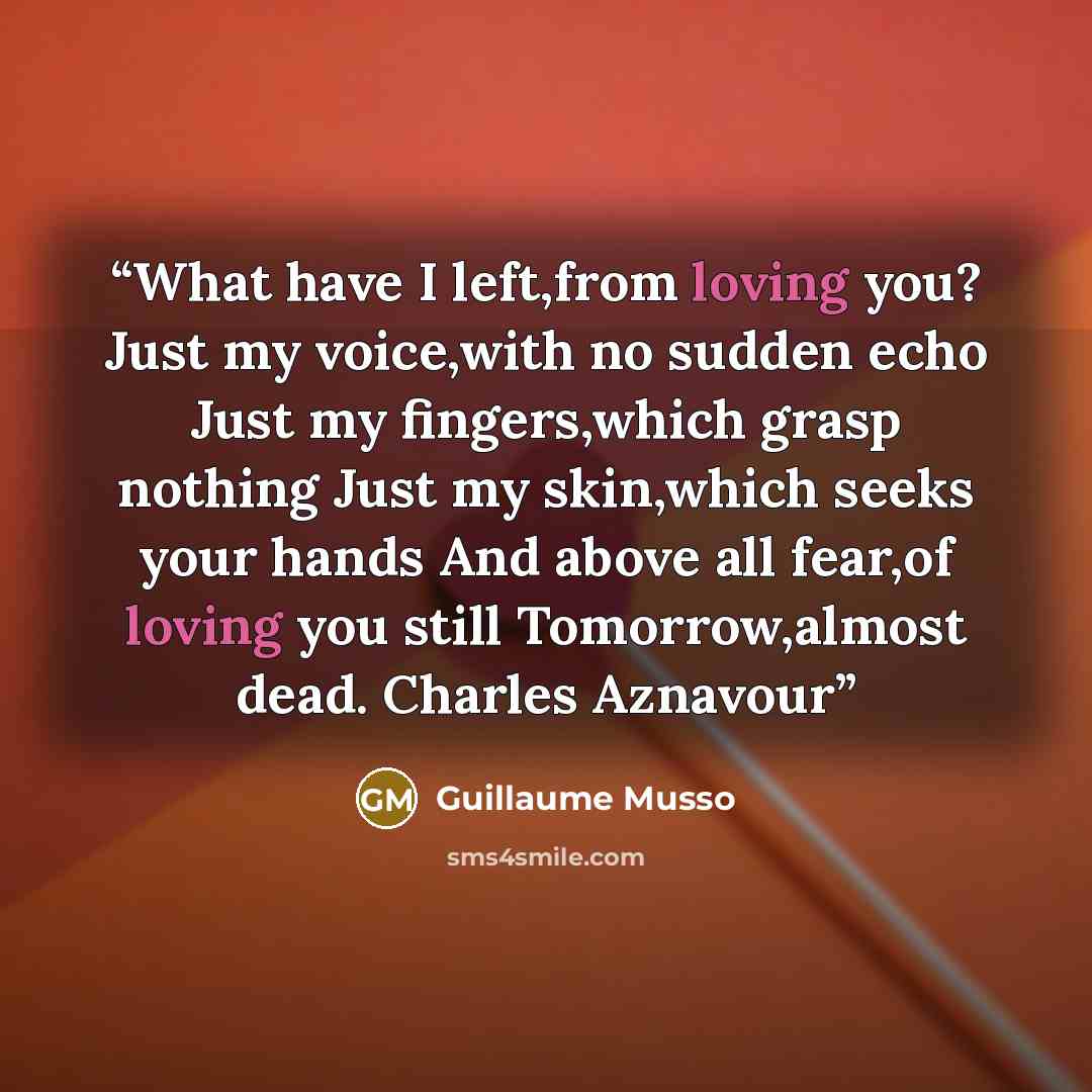 “What have I left,from loving you? Just my voice,with no sudden echo Just my fingers,which grasp nothing Just my skin,which seeks your hands And above all fear,of loving you still Tomorrow,almost dead. Charles Aznavour” quote by Guillaume Musso