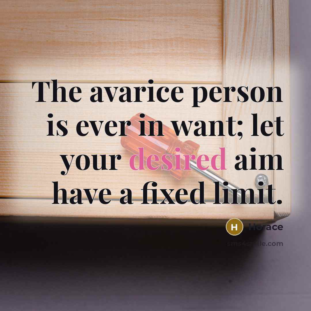 “The avarice person is ever in want; let your desired aim have a fixed limit.” quote by Horace