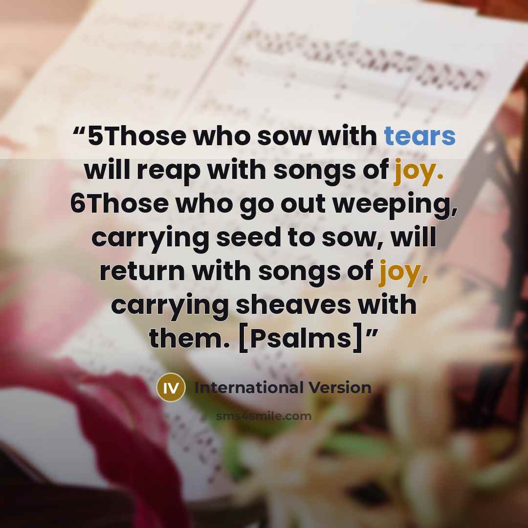 “5Those who sow with tears will reap with songs of joy. 6Those who go out weeping, carrying seed to sow, will return with songs of joy, carrying sheaves with them. [Psalms]” quote by International Version
