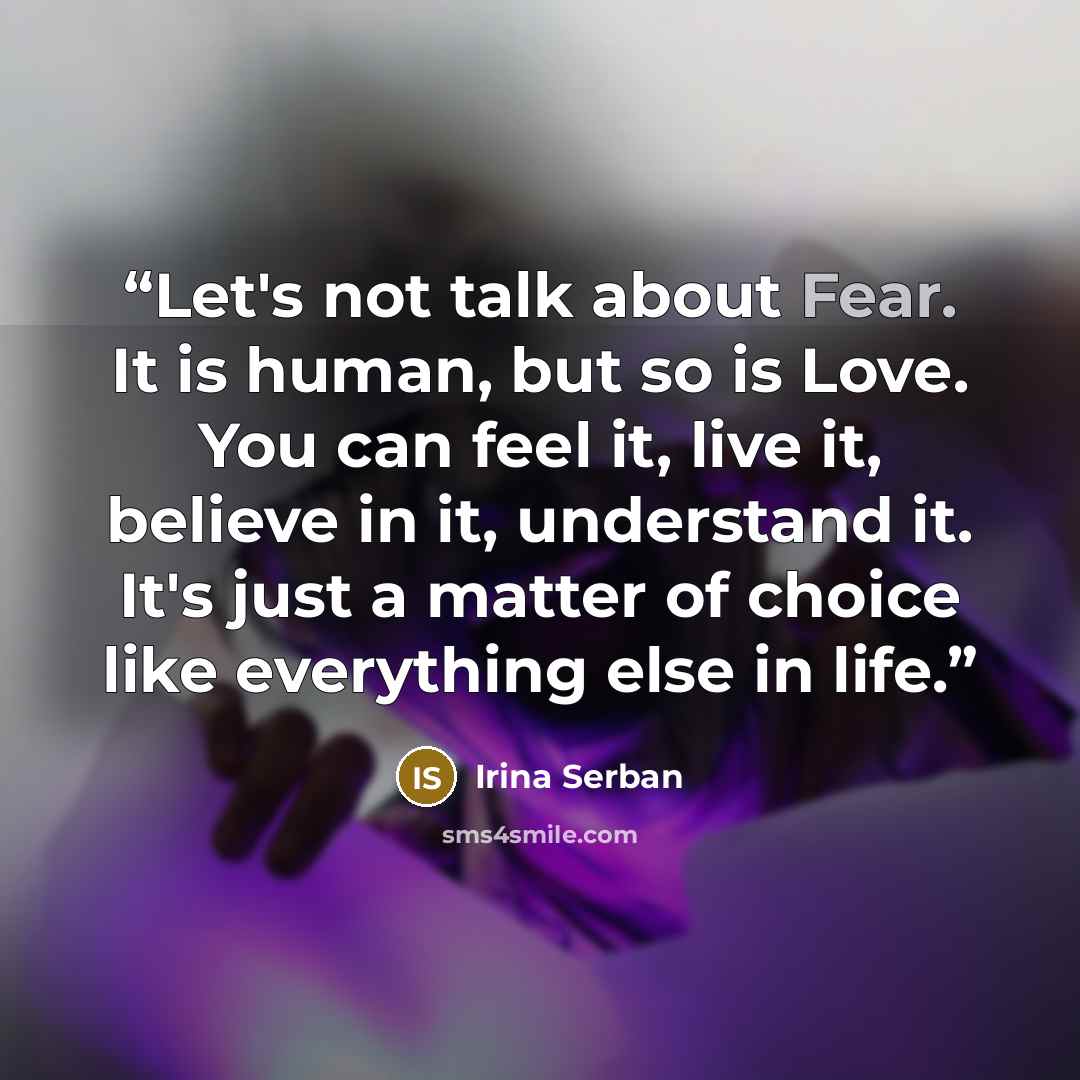 “Let's not talk about Fear. It is human, but so is Love. You can feel it, live it, believe in it, understand it. It's just a matter of choice like everything else in life.” quote by Irina Serban