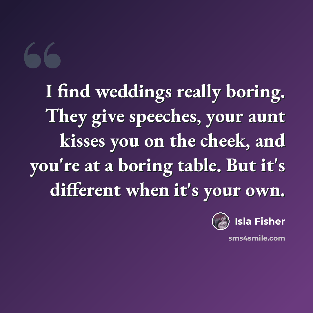 “I find weddings really boring. They give speeches, your aunt kisses you on the cheek, and you're at a boring table. But it's different when it's your own.” quote by Isla Fisher